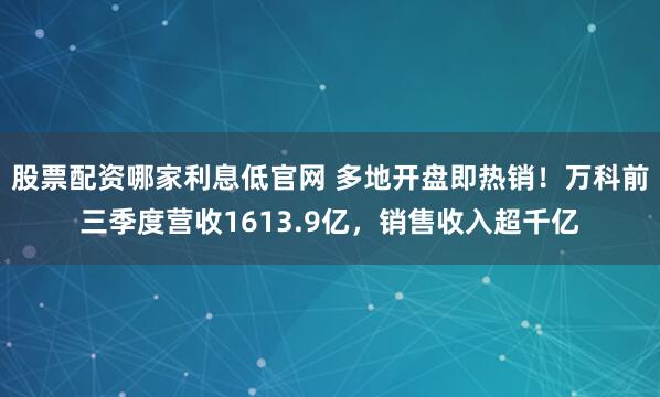 股票配资哪家利息低官网 多地开盘即热销！万科前三季度营收1613.9亿，销售收入超千亿