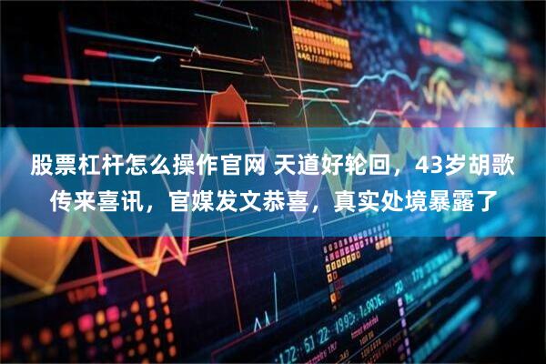 股票杠杆怎么操作官网 天道好轮回，43岁胡歌传来喜讯，官媒发文恭喜，真实处境暴露了