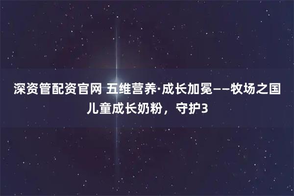 深资管配资官网 五维营养·成长加冕——牧场之国儿童成长奶粉，守护3