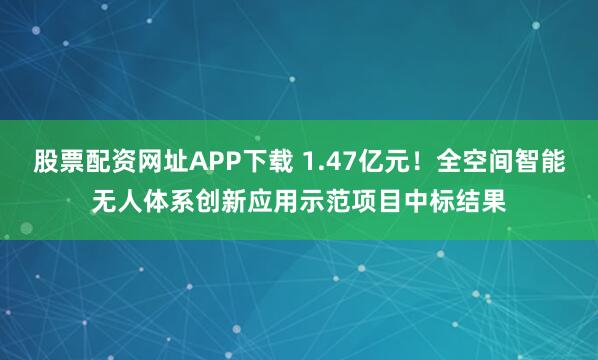股票配资网址APP下载 1.47亿元！全空间智能无人体系创新应用示范项目中标结果