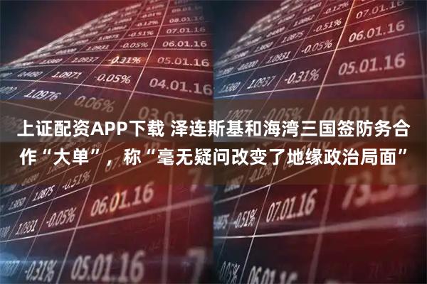 上证配资APP下载 泽连斯基和海湾三国签防务合作“大单”，称“毫无疑问改变了地缘政治局面”