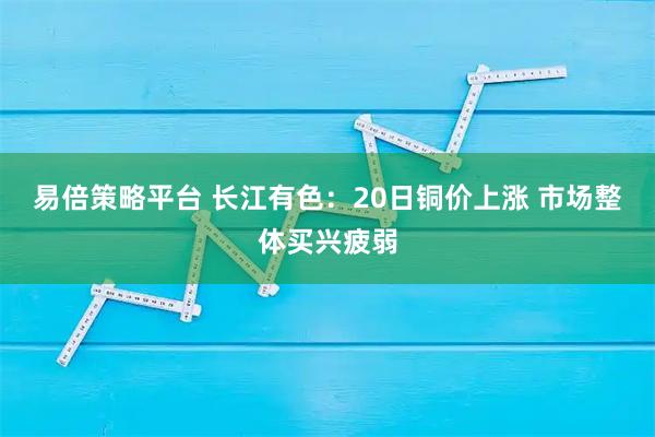 易倍策略平台 长江有色:20日铜价上涨 市场整体买兴疲弱