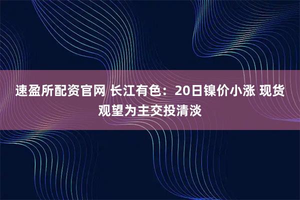 速盈所配资官网 长江有色：20日镍价小涨 现货观望为主交投清淡