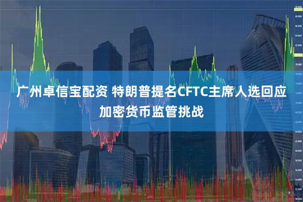 广州卓信宝配资 特朗普提名CFTC主席人选回应加密货币监管挑战