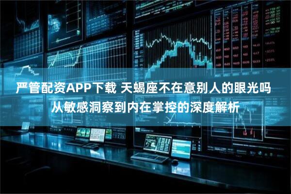 严管配资APP下载 天蝎座不在意别人的眼光吗 从敏感洞察到内在掌控的深度解析