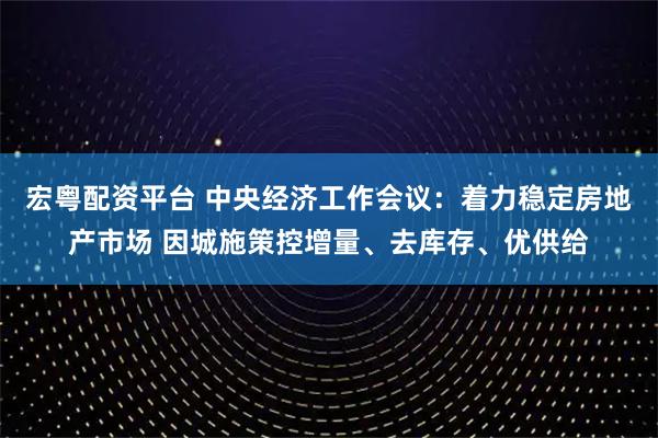 宏粤配资平台 中央经济工作会议：着力稳定房地产市场 因城施策控增量、去库存、优供给