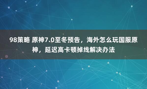 98策略 原神7.0至冬预告，海外怎么玩国服原神，延迟高卡顿掉线解决办法