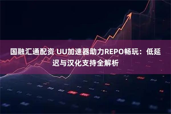 国融汇通配资 UU加速器助力REPO畅玩:低延迟与汉化支持全解析