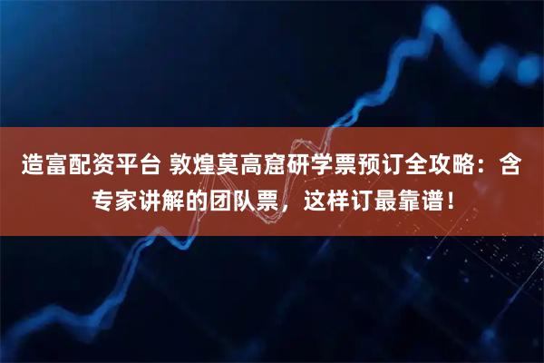 造富配资平台 敦煌莫高窟研学票预订全攻略：含专家讲解的团队票，这样订最靠谱！