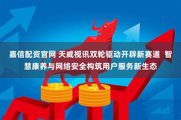 嘉信配资官网 天威视讯双轮驱动开辟新赛道  智慧康养与网络安全构筑用户服务新生态