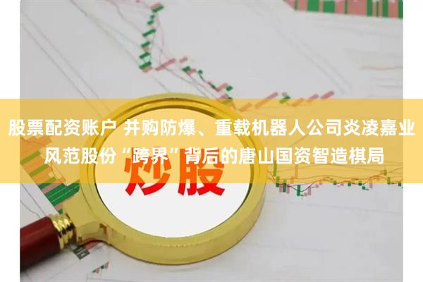 股票配资账户 并购防爆、重载机器人公司炎凌嘉业 风范股份“跨界”背后的唐山国资智造棋局