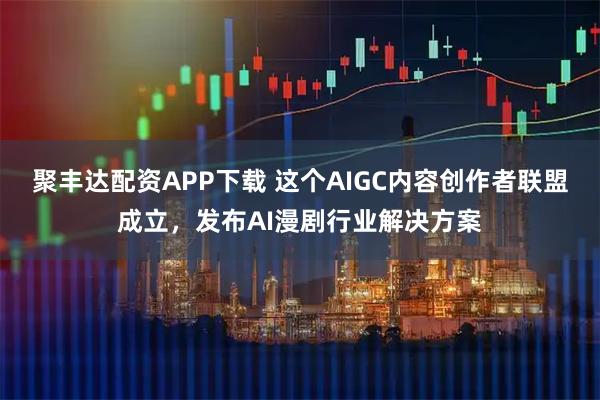 聚丰达配资APP下载 这个AIGC内容创作者联盟成立，发布AI漫剧行业解决方案