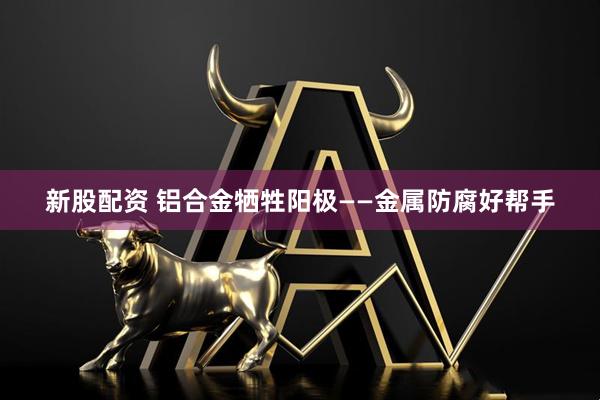 新股配资 铝合金牺牲阳极——金属防腐好帮手
