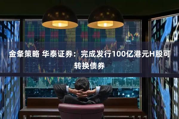 金夆策略 华泰证券：完成发行100亿港元H股可转换债券