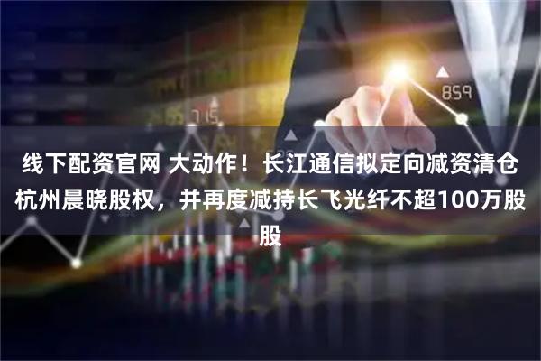 线下配资官网 大动作！长江通信拟定向减资清仓杭州晨晓股权，并再度减持长飞光纤不超100万股