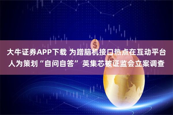 大牛证券APP下载 为蹭脑机接口热点在互动平台人为策划“自问自答” 英集芯被证监会立案调查