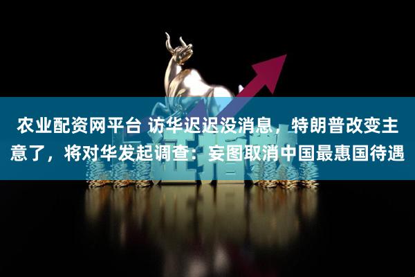 农业配资网平台 访华迟迟没消息，特朗普改变主意了，将对华发起调查：妄图取消中国最惠国待遇
