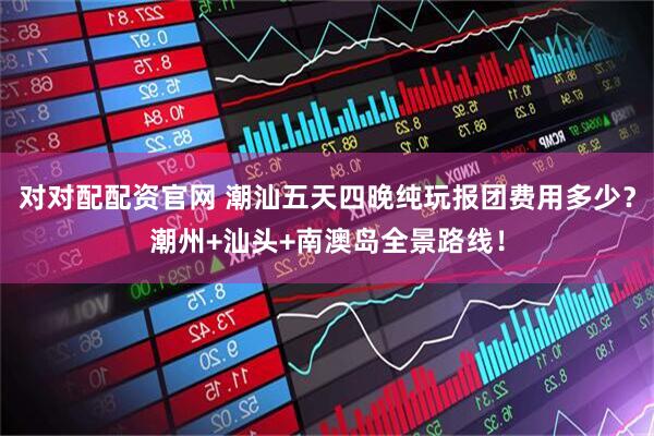 对对配配资官网 潮汕五天四晚纯玩报团费用多少?潮州+汕头+南澳岛全景路线!