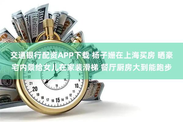 交通银行配资APP下载 杨子姗在上海买房 晒豪宅内景给女儿在家装滑梯 餐厅厨房大到能跑步