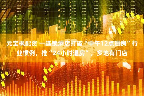 元宝枫配资 一连锁酒店打破“中午12点退房”行业惯例，推“24小时退房”，多地有门店