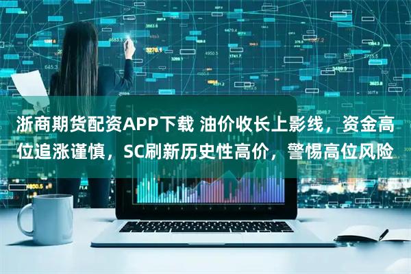 浙商期货配资APP下载 油价收长上影线，资金高位追涨谨慎，SC刷新历史性高价，警惕高位风险